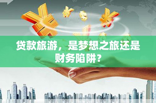 琼结贷款旅游，是梦想之旅还是财务陷阱？