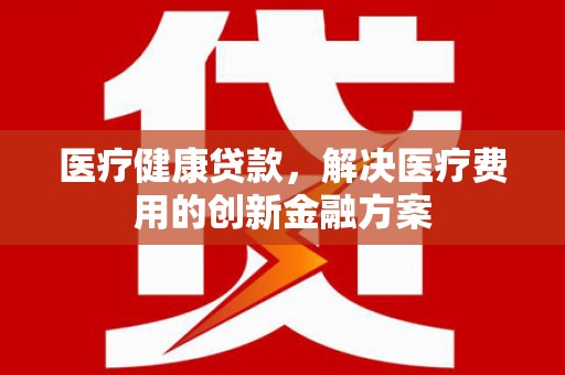 琼结医疗健康贷款，解决医疗费用的创新金融方案