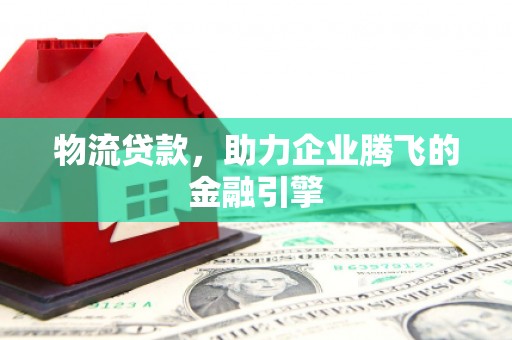 琼结物流贷款，助力企业腾飞的金融引擎