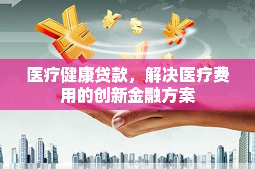 琼结医疗健康贷款，解决医疗费用的创新金融方案