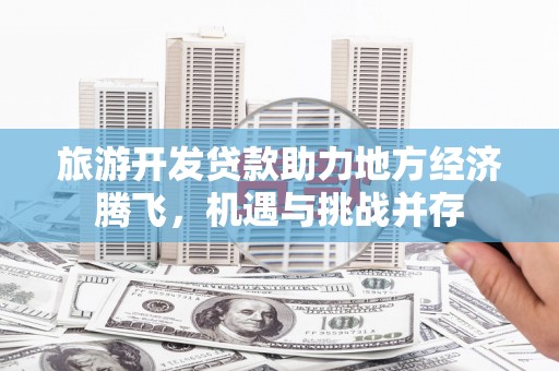 琼结旅游开发贷款助力地方经济腾飞，机遇与挑战并存