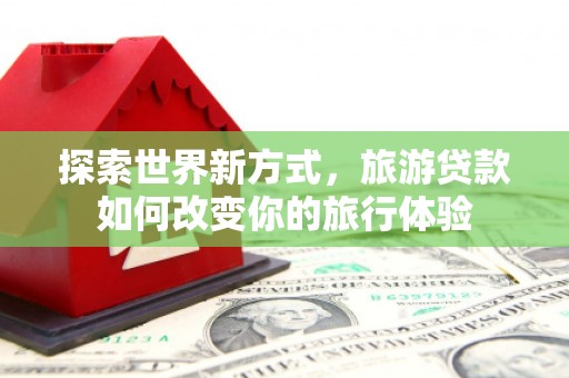 琼结探索世界新方式，旅游贷款如何改变你的旅行体验
